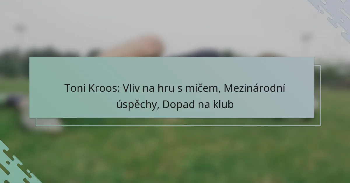 Toni Kroos: Vliv na hru s míčem, Mezinárodní úspěchy, Dopad na klub