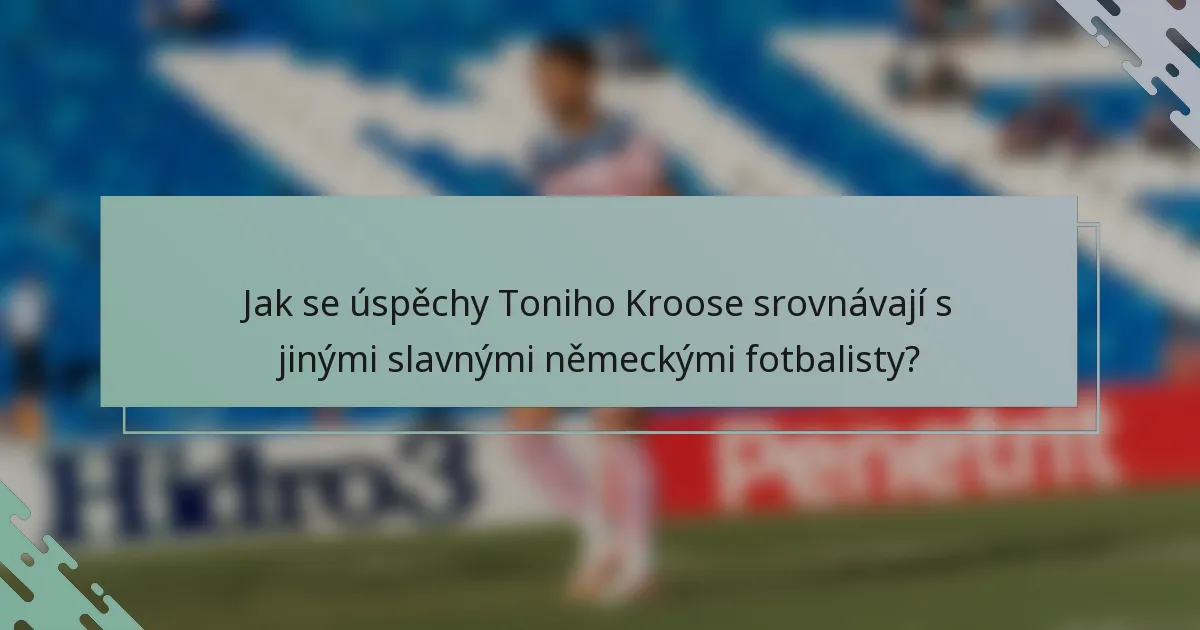 Jak se úspěchy Toniho Kroose srovnávají s jinými slavnými německými fotbalisty?